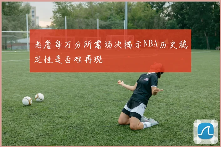 老詹每万分所需场次揭示NBA历史稳定性是否难再现